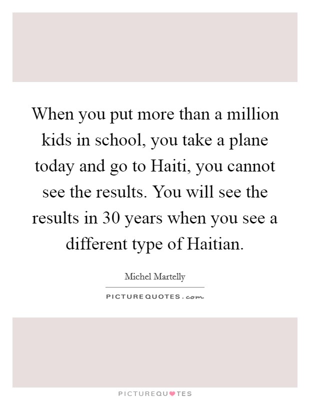 When you put more than a million kids in school, you take a plane today and go to Haiti, you cannot see the results. You will see the results in 30 years when you see a different type of Haitian Picture Quote #1