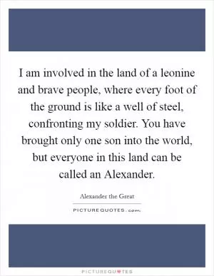 I am involved in the land of a leonine and brave people, where every foot of the ground is like a well of steel, confronting my soldier. You have brought only one son into the world, but everyone in this land can be called an Alexander Picture Quote #1