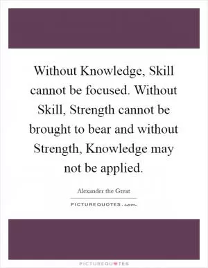 Without Knowledge, Skill cannot be focused. Without Skill, Strength cannot be brought to bear and without Strength, Knowledge may not be applied Picture Quote #1