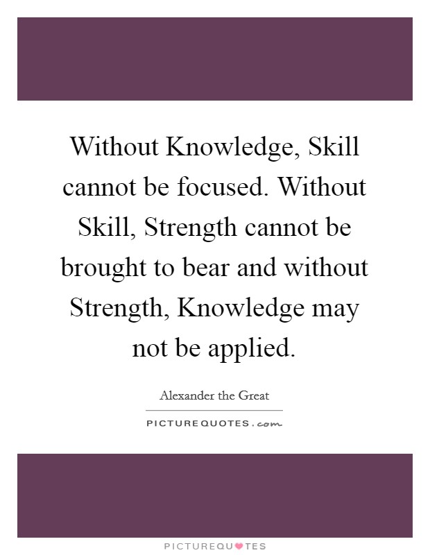 Without Knowledge, Skill cannot be focused. Without Skill, Strength cannot be brought to bear and without Strength, Knowledge may not be applied Picture Quote #1