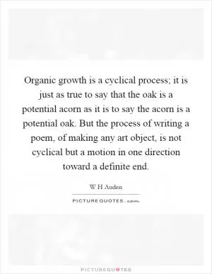 Organic growth is a cyclical process; it is just as true to say that the oak is a potential acorn as it is to say the acorn is a potential oak. But the process of writing a poem, of making any art object, is not cyclical but a motion in one direction toward a definite end Picture Quote #1