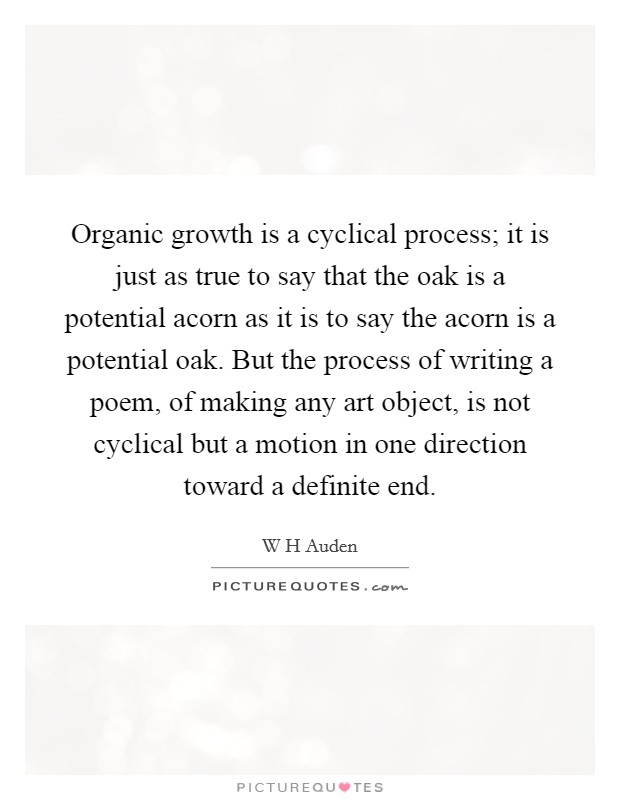 Organic growth is a cyclical process; it is just as true to say that the oak is a potential acorn as it is to say the acorn is a potential oak. But the process of writing a poem, of making any art object, is not cyclical but a motion in one direction toward a definite end Picture Quote #1