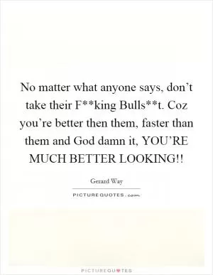 No matter what anyone says, don’t take their F**king Bulls**t. Coz you’re better then them, faster than them and God damn it, YOU’RE MUCH BETTER LOOKING!! Picture Quote #1