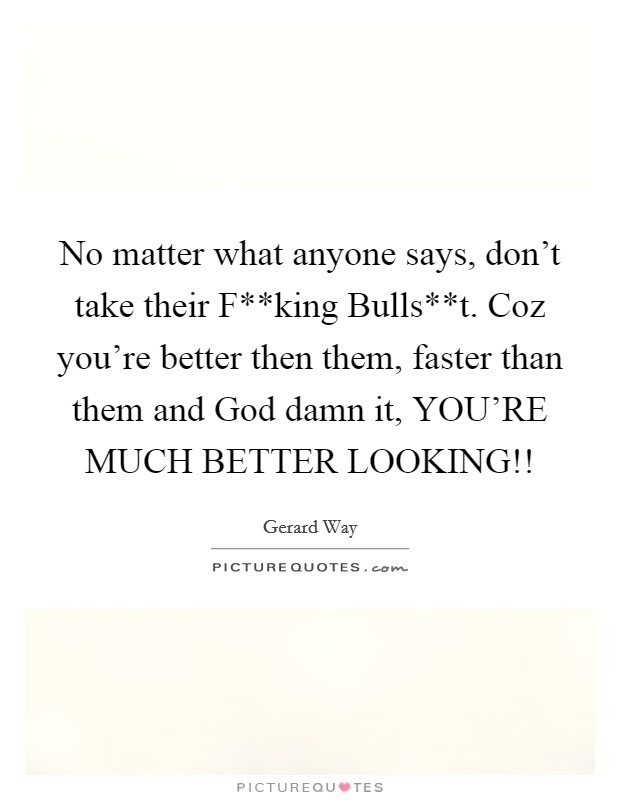 No matter what anyone says, don't take their F**king Bulls**t. Coz you're better then them, faster than them and God damn it, YOU'RE MUCH BETTER LOOKING!! Picture Quote #1