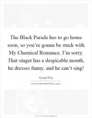 The Black Parade has to go home soon, so you’re gonna be stuck with My Chemical Romance. I’m sorry. That singer has a despicable mouth, he dresses funny, and he can’t sing! Picture Quote #1