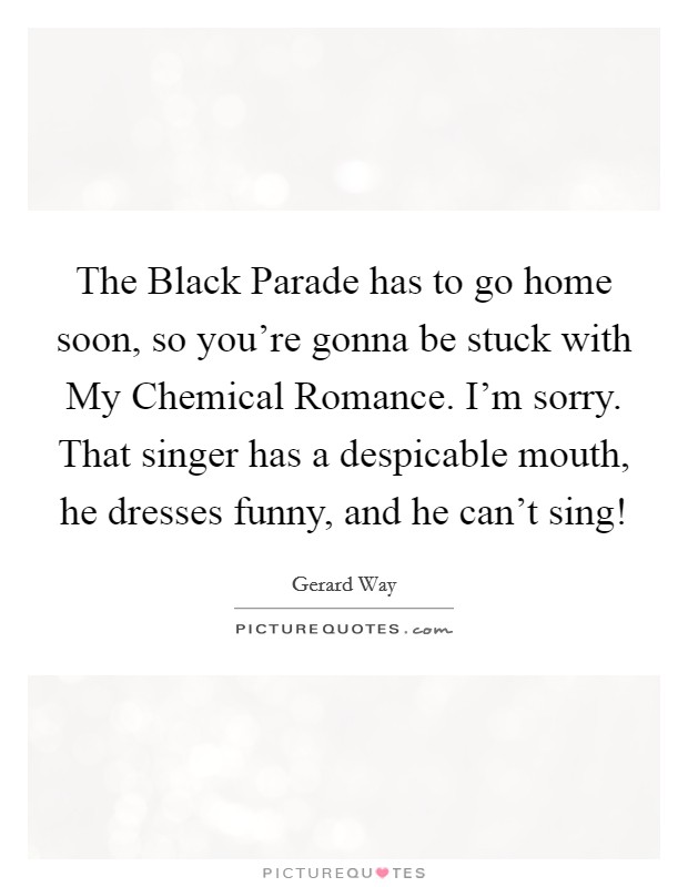 The Black Parade has to go home soon, so you're gonna be stuck with My Chemical Romance. I'm sorry. That singer has a despicable mouth, he dresses funny, and he can't sing! Picture Quote #1