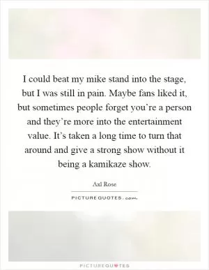 I could beat my mike stand into the stage, but I was still in pain. Maybe fans liked it, but sometimes people forget you’re a person and they’re more into the entertainment value. It’s taken a long time to turn that around and give a strong show without it being a kamikaze show Picture Quote #1