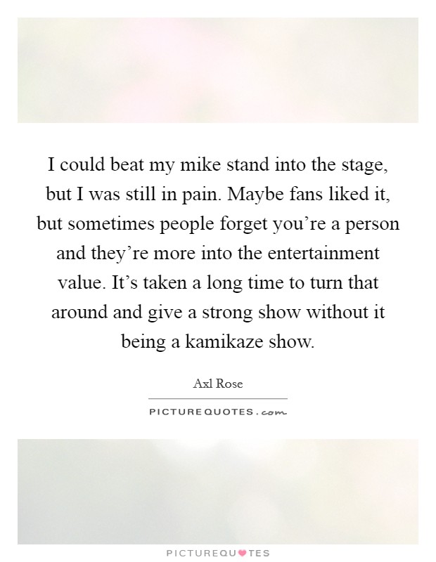 I could beat my mike stand into the stage, but I was still in pain. Maybe fans liked it, but sometimes people forget you're a person and they're more into the entertainment value. It's taken a long time to turn that around and give a strong show without it being a kamikaze show Picture Quote #1