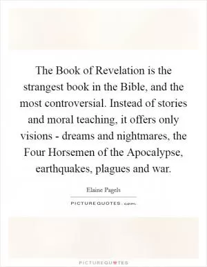 The Book of Revelation is the strangest book in the Bible, and the most controversial. Instead of stories and moral teaching, it offers only visions - dreams and nightmares, the Four Horsemen of the Apocalypse, earthquakes, plagues and war Picture Quote #1