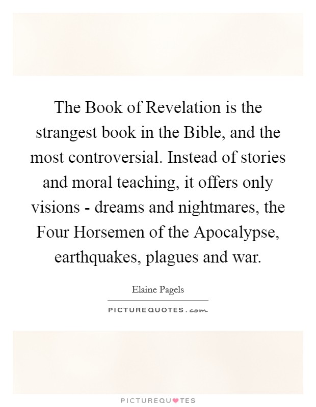 The Book of Revelation is the strangest book in the Bible, and the most controversial. Instead of stories and moral teaching, it offers only visions - dreams and nightmares, the Four Horsemen of the Apocalypse, earthquakes, plagues and war Picture Quote #1