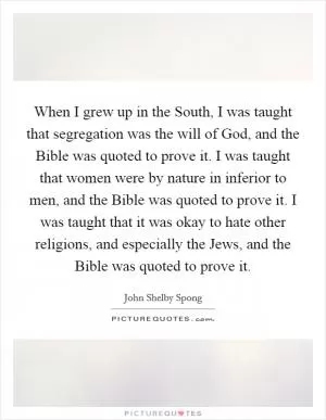When I grew up in the South, I was taught that segregation was the will of God, and the Bible was quoted to prove it. I was taught that women were by nature in inferior to men, and the Bible was quoted to prove it. I was taught that it was okay to hate other religions, and especially the Jews, and the Bible was quoted to prove it Picture Quote #1