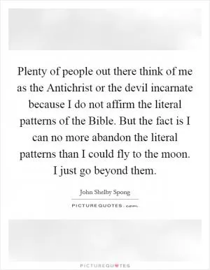 Plenty of people out there think of me as the Antichrist or the devil incarnate because I do not affirm the literal patterns of the Bible. But the fact is I can no more abandon the literal patterns than I could fly to the moon. I just go beyond them Picture Quote #1