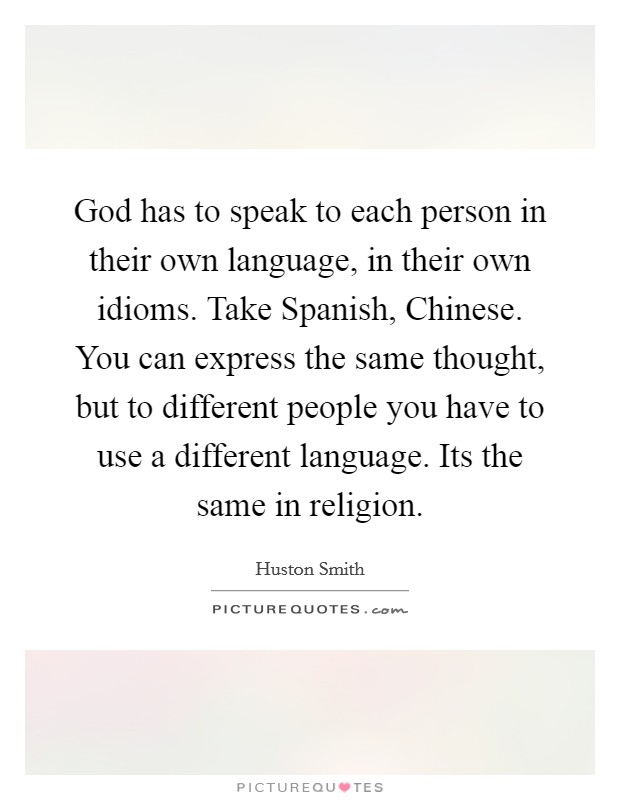 God has to speak to each person in their own language, in their own idioms. Take Spanish, Chinese. You can express the same thought, but to different people you have to use a different language. Its the same in religion Picture Quote #1