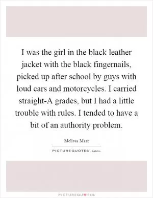 I was the girl in the black leather jacket with the black fingernails, picked up after school by guys with loud cars and motorcycles. I carried straight-A grades, but I had a little trouble with rules. I tended to have a bit of an authority problem Picture Quote #1