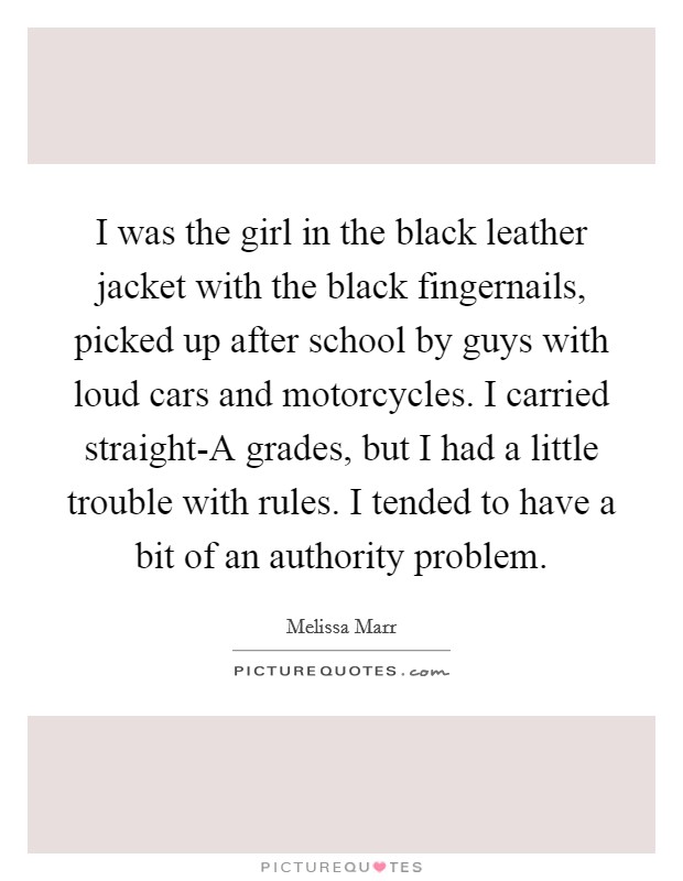 I was the girl in the black leather jacket with the black fingernails, picked up after school by guys with loud cars and motorcycles. I carried straight-A grades, but I had a little trouble with rules. I tended to have a bit of an authority problem Picture Quote #1