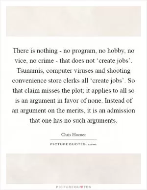 There is nothing - no program, no hobby, no vice, no crime - that does not ‘create jobs’. Tsunamis, computer viruses and shooting convenience store clerks all ‘create jobs’. So that claim misses the plot; it applies to all so is an argument in favor of none. Instead of an argument on the merits, it is an admission that one has no such arguments Picture Quote #1