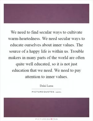 We need to find secular ways to cultivate warm-heartedness. We need secular ways to educate ourselves about inner values. The source of a happy life is within us. Trouble makers in many parts of the world are often quite well educated, so it is not just education that we need. We need to pay attention to inner values Picture Quote #1