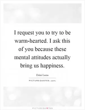 I request you to try to be warm-hearted. I ask this of you because these mental attitudes actually bring us happiness Picture Quote #1