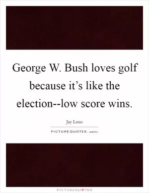 George W. Bush loves golf because it’s like the election--low score wins Picture Quote #1