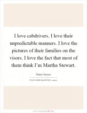 I love cabdrivers. I love their unpredictable manners. I love the pictures of their families on the visors. I love the fact that most of them think I’m Martha Stewart Picture Quote #1