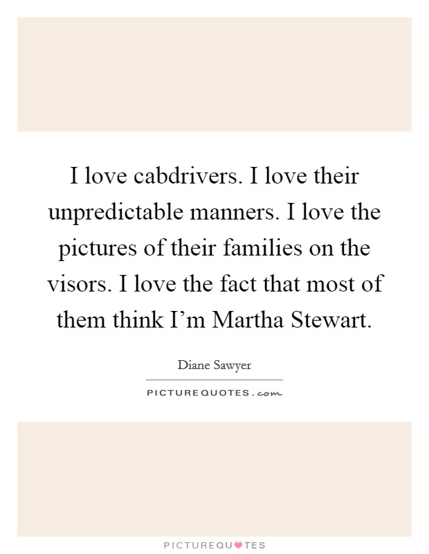 I love cabdrivers. I love their unpredictable manners. I love the pictures of their families on the visors. I love the fact that most of them think I'm Martha Stewart Picture Quote #1