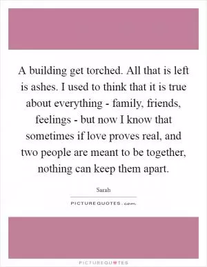 A building get torched. All that is left is ashes. I used to think that it is true about everything - family, friends, feelings - but now I know that sometimes if love proves real, and two people are meant to be together, nothing can keep them apart Picture Quote #1