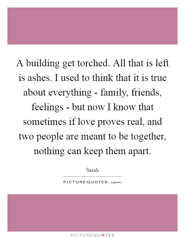 A building get torched. All that is left is ashes. I used to think that it is true about everything - family, friends, feelings - but now I know that sometimes if love proves real, and two people are meant to be together, nothing can keep them apart Picture Quote #1