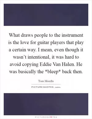 What draws people to the instrument is the love for guitar players that play a certain way. I mean, even though it wasn’t intentional, it was hard to avoid copying Eddie Van Halen. He was basically the *bleep* back then Picture Quote #1