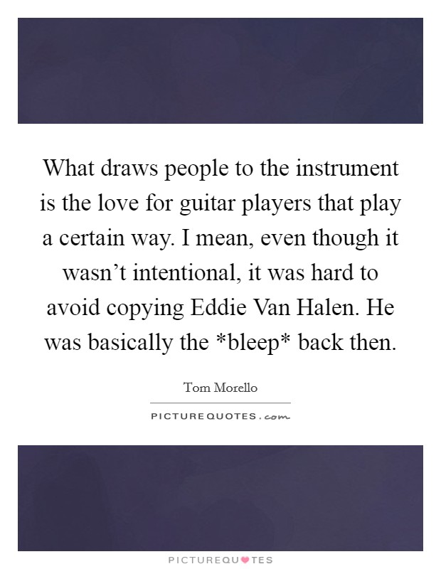 What draws people to the instrument is the love for guitar players that play a certain way. I mean, even though it wasn't intentional, it was hard to avoid copying Eddie Van Halen. He was basically the *bleep* back then Picture Quote #1