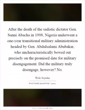 After the death of the sadistic dictator Gen. Sanni Abacha in 1998, Nigeria underwent a one-year transitional military administration headed by Gen. Abdulsalami Abubakar, who uncharacteristically bowed out precisely on the promised date for military disengagement. Did the military truly disengage, however? No Picture Quote #1