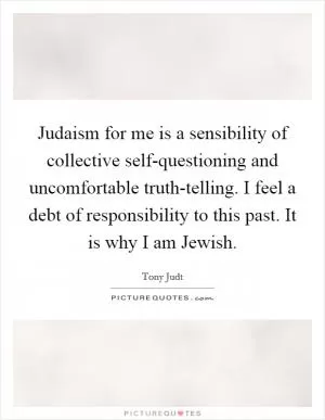 Judaism for me is a sensibility of collective self-questioning and uncomfortable truth-telling. I feel a debt of responsibility to this past. It is why I am Jewish Picture Quote #1