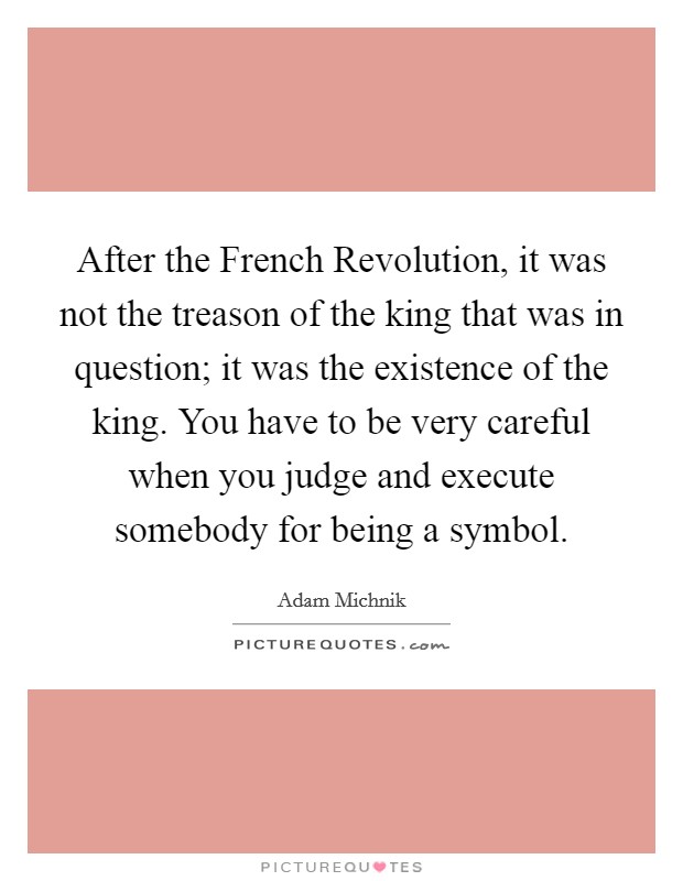 After the French Revolution, it was not the treason of the king that was in question; it was the existence of the king. You have to be very careful when you judge and execute somebody for being a symbol Picture Quote #1