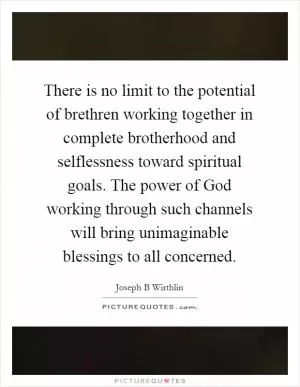 There is no limit to the potential of brethren working together in complete brotherhood and selflessness toward spiritual goals. The power of God working through such channels will bring unimaginable blessings to all concerned Picture Quote #1