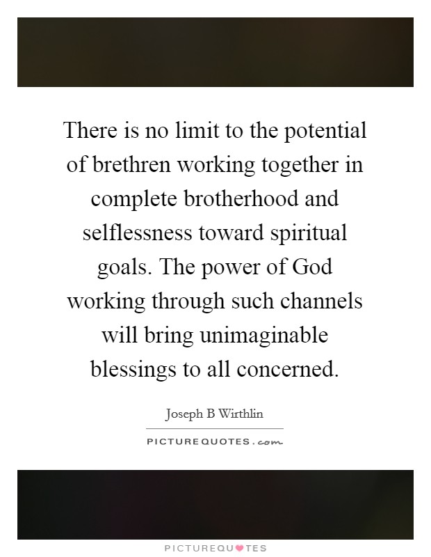 There is no limit to the potential of brethren working together in complete brotherhood and selflessness toward spiritual goals. The power of God working through such channels will bring unimaginable blessings to all concerned Picture Quote #1