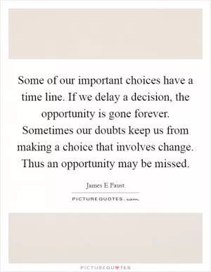 Some of our important choices have a time line. If we delay a decision, the opportunity is gone forever. Sometimes our doubts keep us from making a choice that involves change. Thus an opportunity may be missed Picture Quote #1