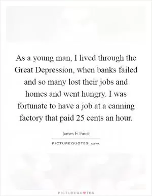 As a young man, I lived through the Great Depression, when banks failed and so many lost their jobs and homes and went hungry. I was fortunate to have a job at a canning factory that paid 25 cents an hour Picture Quote #1