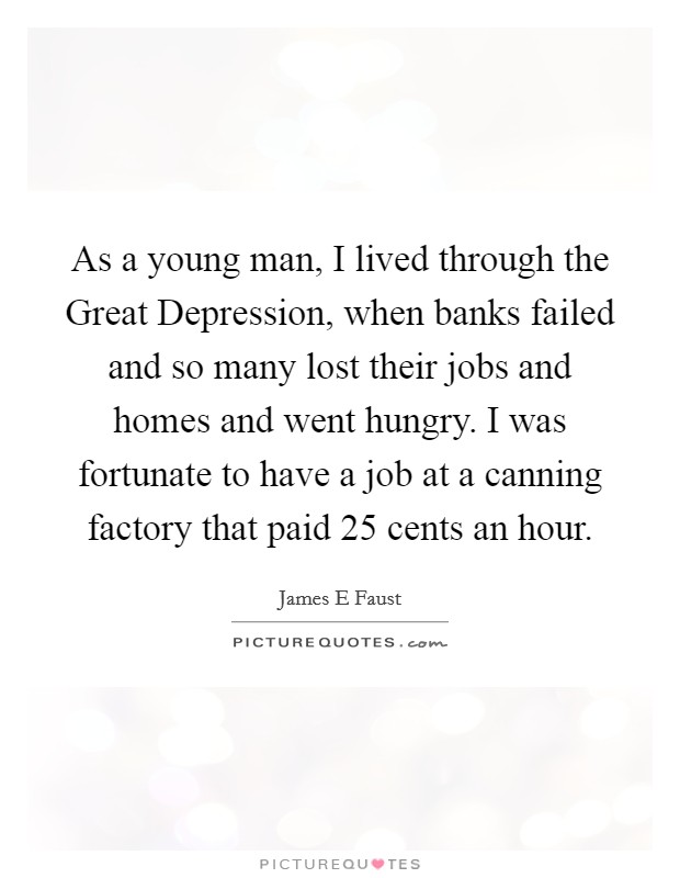 As a young man, I lived through the Great Depression, when banks failed and so many lost their jobs and homes and went hungry. I was fortunate to have a job at a canning factory that paid 25 cents an hour Picture Quote #1
