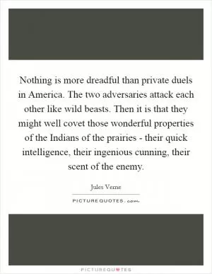 Nothing is more dreadful than private duels in America. The two adversaries attack each other like wild beasts. Then it is that they might well covet those wonderful properties of the Indians of the prairies - their quick intelligence, their ingenious cunning, their scent of the enemy Picture Quote #1