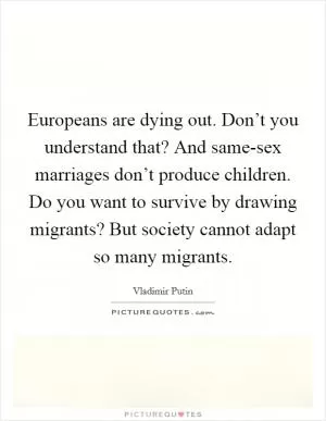 Europeans are dying out. Don’t you understand that? And same-sex marriages don’t produce children. Do you want to survive by drawing migrants? But society cannot adapt so many migrants Picture Quote #1