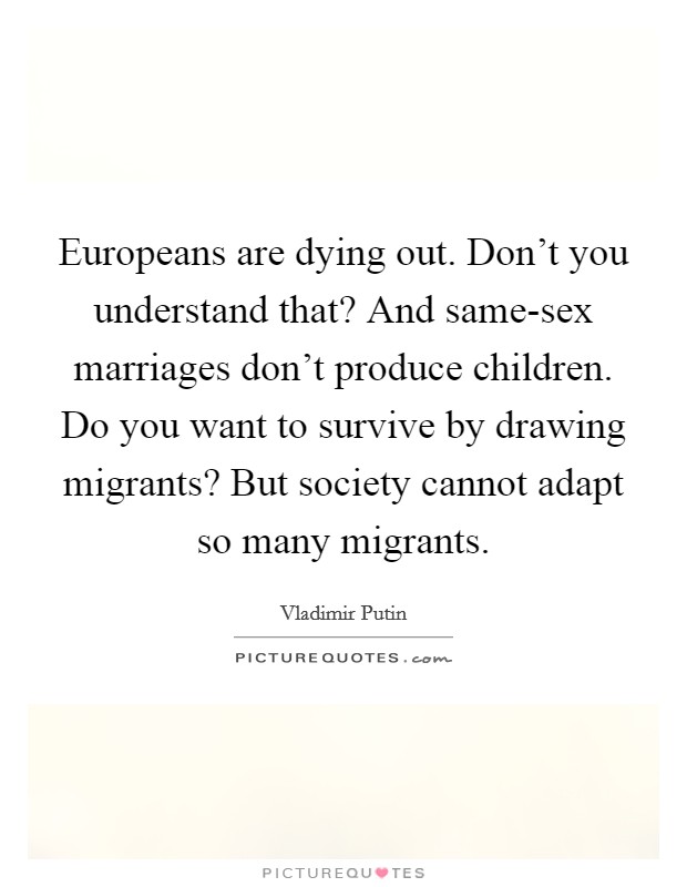 Europeans are dying out. Don't you understand that? And same-sex marriages don't produce children. Do you want to survive by drawing migrants? But society cannot adapt so many migrants Picture Quote #1