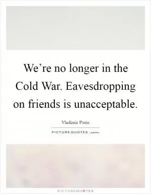 We’re no longer in the Cold War. Eavesdropping on friends is unacceptable Picture Quote #1