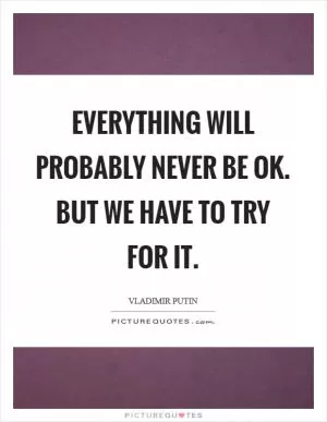 Everything will probably never be Ok. But we have to try for it Picture Quote #1