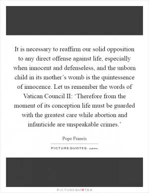 It is necessary to reaffirm our solid opposition to any direct offense against life, especially when innocent and defenseless, and the unborn child in its mother’s womb is the quintessence of innocence. Let us remember the words of Vatican Council II: ‘Therefore from the moment of its conception life must be guarded with the greatest care while abortion and infanticide are unspeakable crimes.’ Picture Quote #1