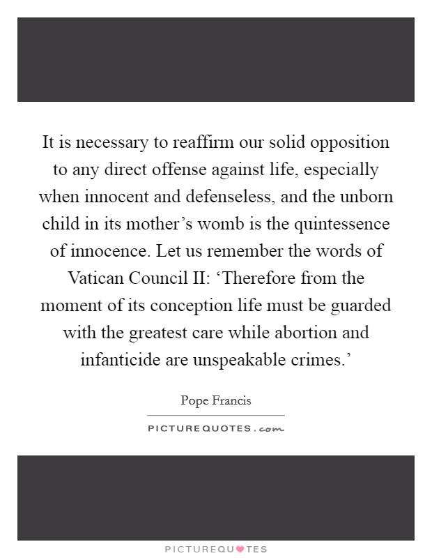 It is necessary to reaffirm our solid opposition to any direct offense against life, especially when innocent and defenseless, and the unborn child in its mother's womb is the quintessence of innocence. Let us remember the words of Vatican Council II: ‘Therefore from the moment of its conception life must be guarded with the greatest care while abortion and infanticide are unspeakable crimes.' Picture Quote #1