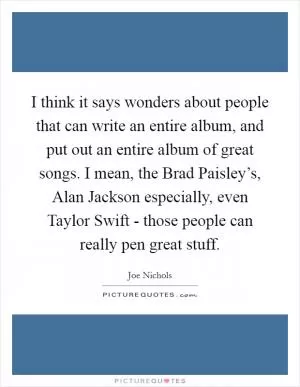 I think it says wonders about people that can write an entire album, and put out an entire album of great songs. I mean, the Brad Paisley’s, Alan Jackson especially, even Taylor Swift - those people can really pen great stuff Picture Quote #1