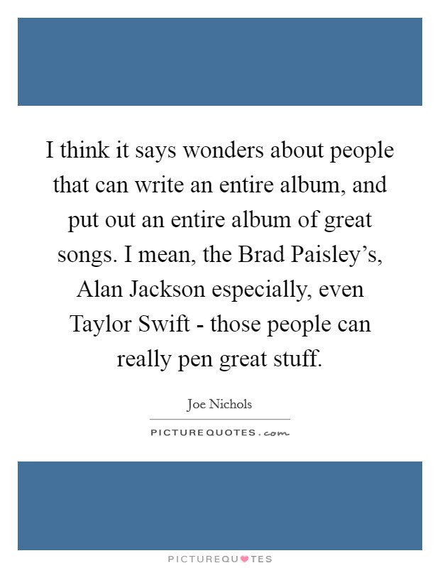I think it says wonders about people that can write an entire album, and put out an entire album of great songs. I mean, the Brad Paisley's, Alan Jackson especially, even Taylor Swift - those people can really pen great stuff Picture Quote #1
