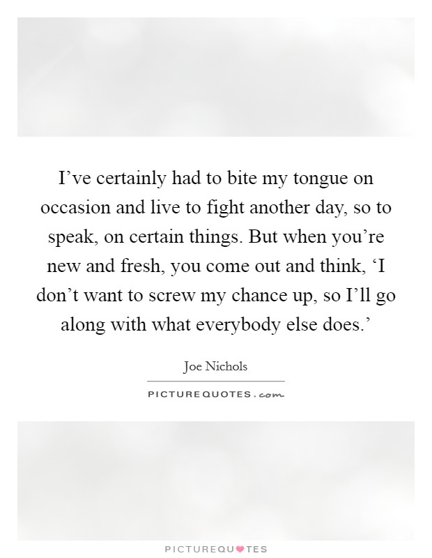 I've certainly had to bite my tongue on occasion and live to fight another day, so to speak, on certain things. But when you're new and fresh, you come out and think, ‘I don't want to screw my chance up, so I'll go along with what everybody else does.' Picture Quote #1