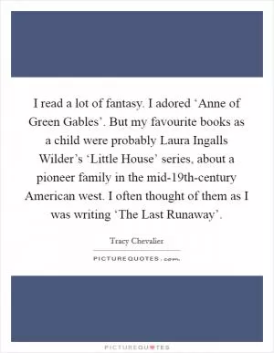 I read a lot of fantasy. I adored ‘Anne of Green Gables’. But my favourite books as a child were probably Laura Ingalls Wilder’s ‘Little House’ series, about a pioneer family in the mid-19th-century American west. I often thought of them as I was writing ‘The Last Runaway’ Picture Quote #1