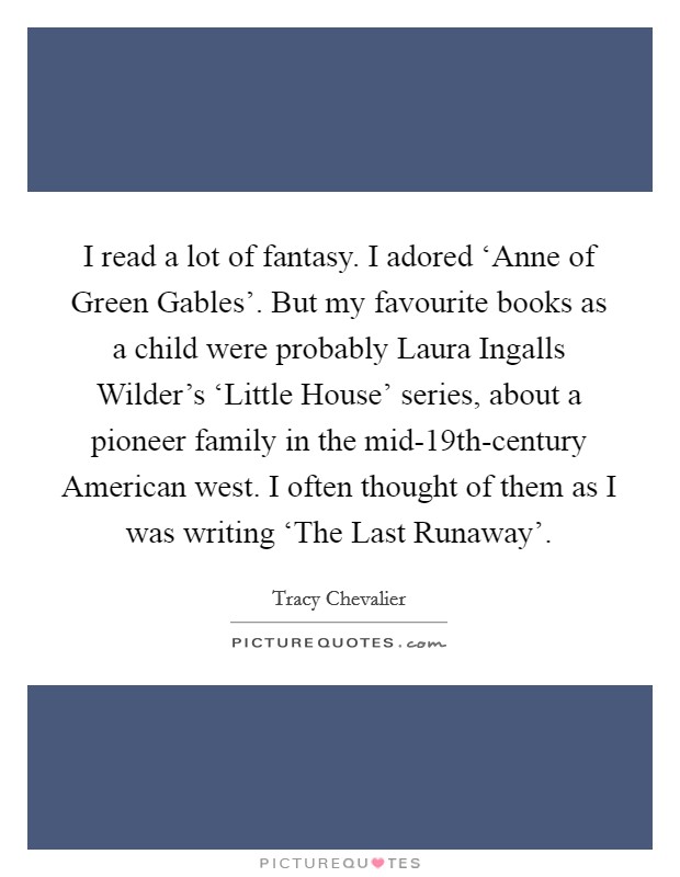 I read a lot of fantasy. I adored ‘Anne of Green Gables'. But my favourite books as a child were probably Laura Ingalls Wilder's ‘Little House' series, about a pioneer family in the mid-19th-century American west. I often thought of them as I was writing ‘The Last Runaway' Picture Quote #1