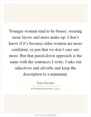 Younger women tend to be busier, wearing more layers and more make-up. I don’t know if it’s because older women are more confident, or just that we don’t care any more. But that pared-down approach is the same with the sentences I write; I take out adjectives and adverbs and keep the description to a minimum Picture Quote #1